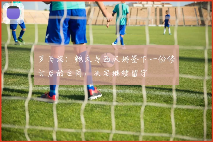 罗马诺：鲍文与西汉姆签下一份修订后的合同，决定继续留守